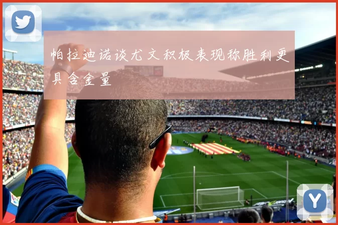 帕拉迪诺谈尤文积极表现称胜利更具含金量