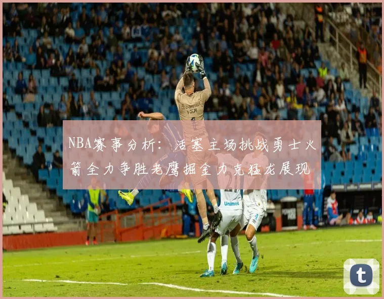 NBA赛事分析：活塞主场挑战勇士火箭全力争胜老鹰掘金力克猛龙展现实力