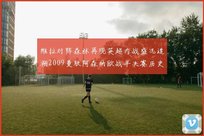 维拉对阵森林再现英超内战盛况追溯2009曼联阿森纳欧战半决赛历史