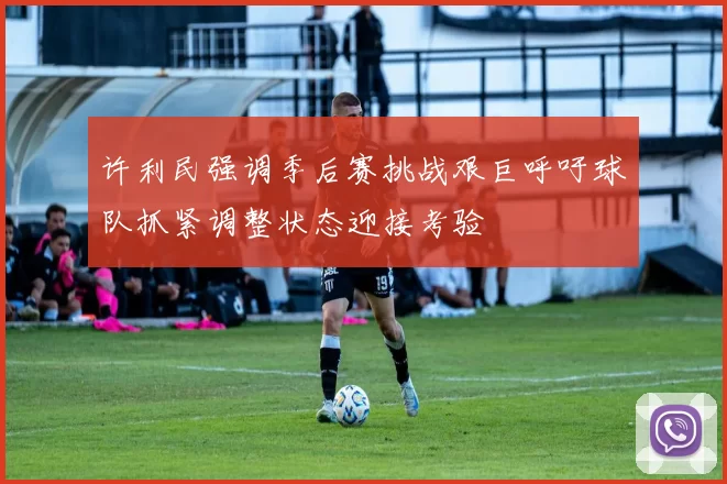 许利民强调季后赛挑战艰巨呼吁球队抓紧调整状态迎接考验