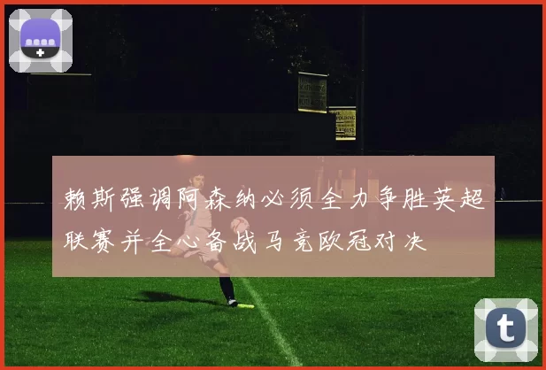 赖斯强调阿森纳必须全力争胜英超联赛并全心备战马竞欧冠对决