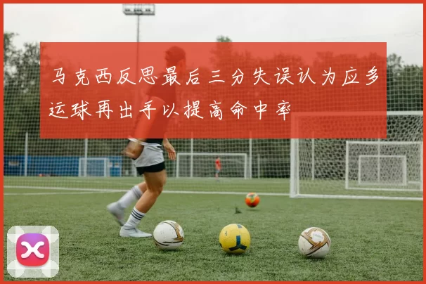 马克西反思最后三分失误认为应多运球再出手以提高命中率