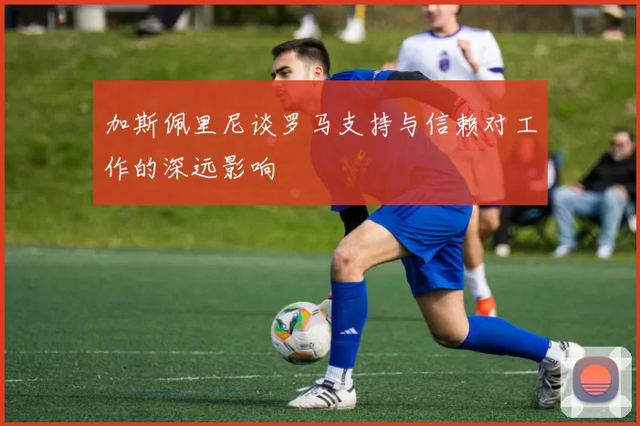 加斯佩里尼谈罗马支持与信赖对工作的深远影响