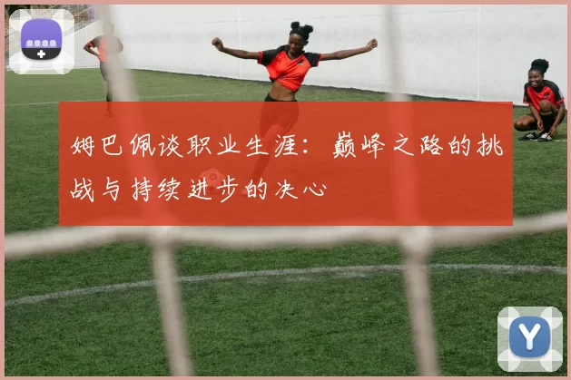 姆巴佩谈职业生涯：巅峰之路的挑战与持续进步的决心
