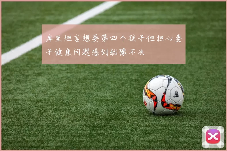 库里坦言想要第四个孩子但担心妻子健康问题感到犹豫不决