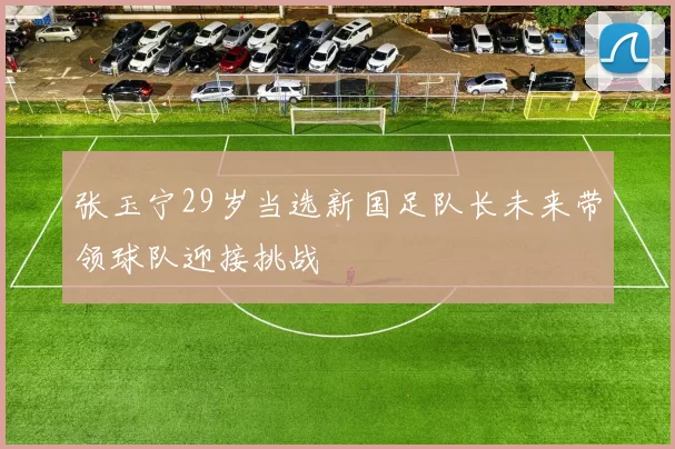 张玉宁29岁当选新国足队长未来带领球队迎接挑战