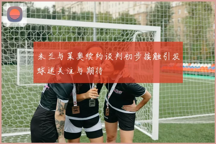 米兰与莱奥续约谈判初步接触引发球迷关注与期待