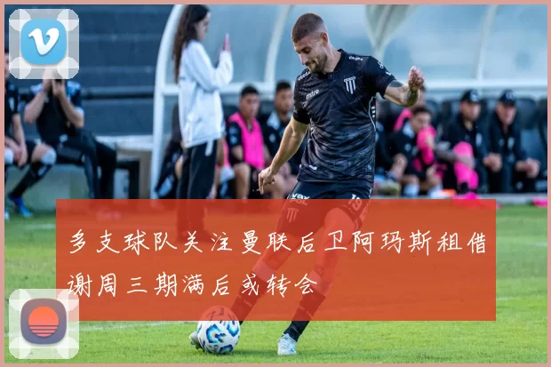 多支球队关注曼联后卫阿玛斯租借谢周三期满后或转会