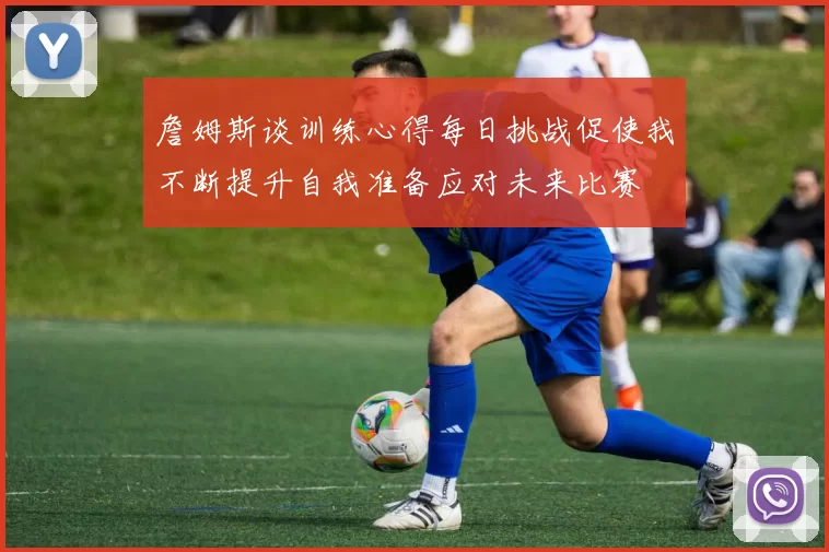 詹姆斯谈训练心得每日挑战促使我不断提升自我准备应对未来比赛